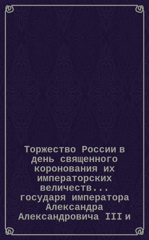 Торжество России в день священного коронования их императорских величеств... государя императора Александра Александровича III и... государыни императрицы Марии Феодоровны
