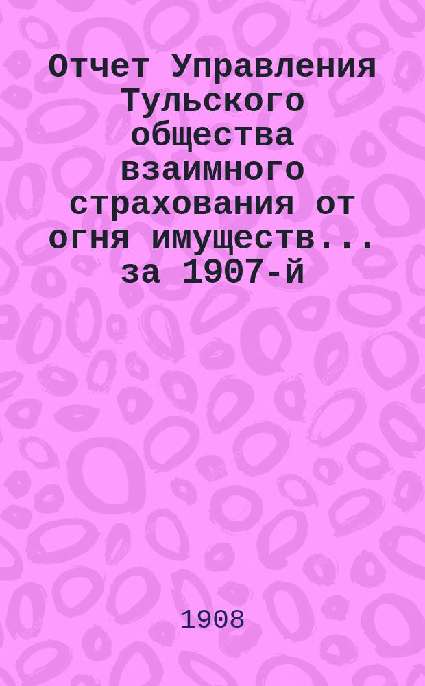 Отчет Управления Тульского общества взаимного страхования от огня имуществ... за 1907-й (44-й...) год