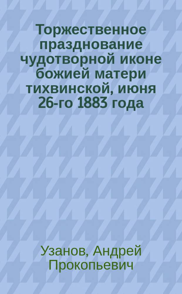 Торжественное празднование чудотворной иконе божией матери тихвинской, июня 26-го 1883 года : По прошествии 500 лет ее явления в городе Тихвине (Новгор. губ.)
