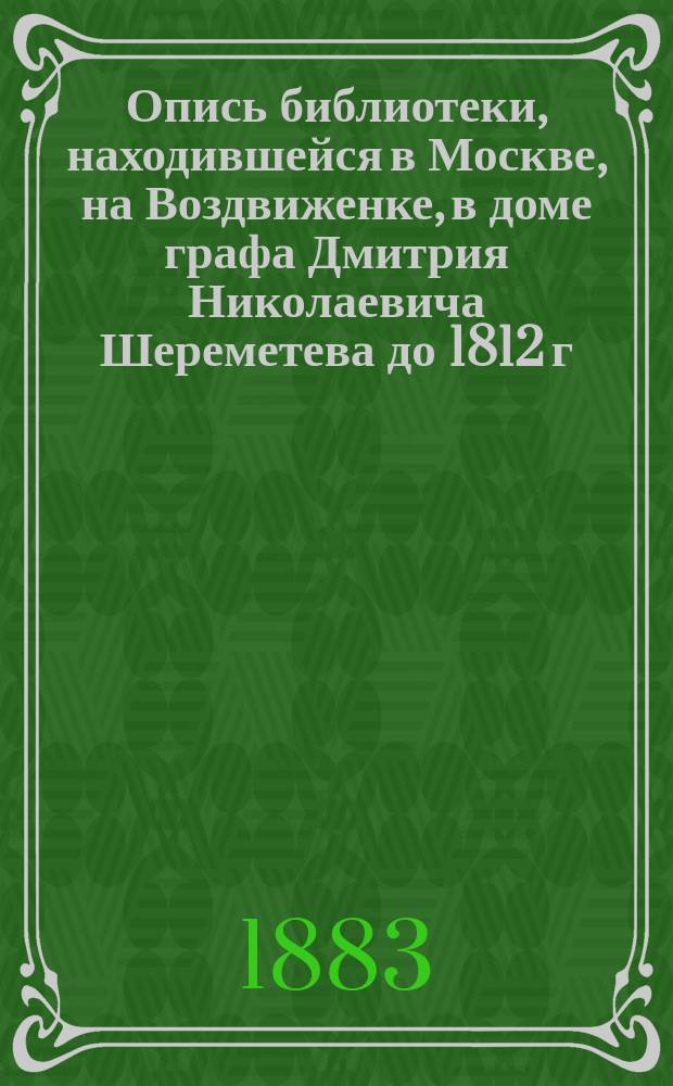 Опись библиотеки, находившейся в Москве, на Воздвиженке, в доме графа Дмитрия Николаевича Шереметева до 1812 г.