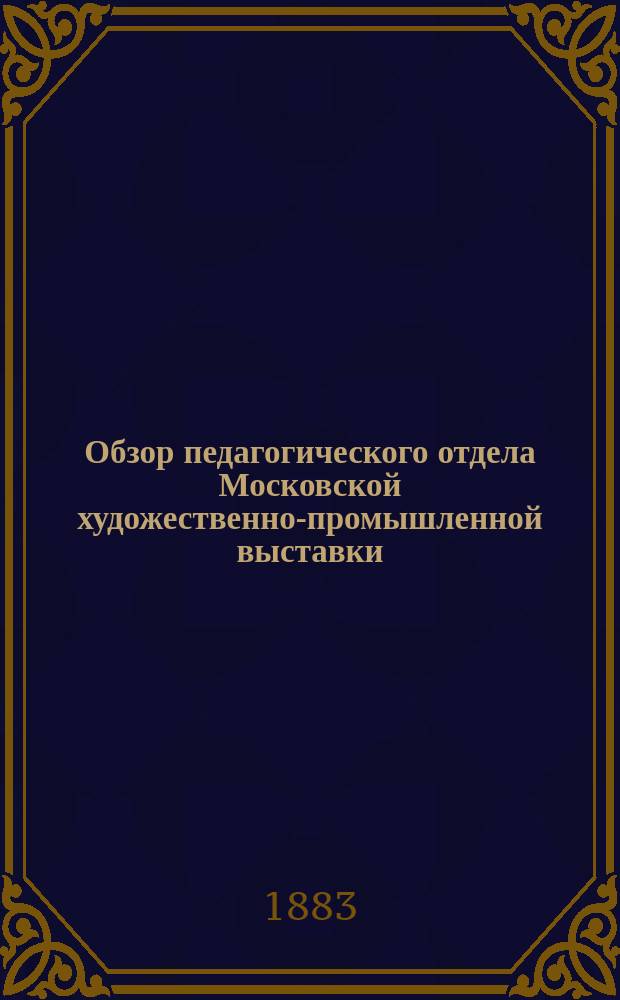 Обзор педагогического отдела Московской художественно-промышленной выставки : Настоящий обзор чит. был в собрании учителей нар. училищ Одесск. градоначальства 2 сент. 1882 г. инспектором нар. училищ Одесск. района Л. Шпановским