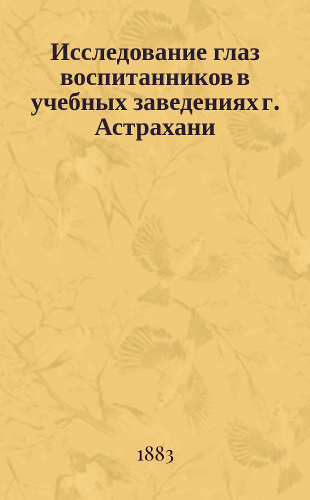 Исследование глаз воспитанников в учебных заведениях г. Астрахани : (Чит. в заседании Казан. о-ва врачей 8 мая 1883 г.)