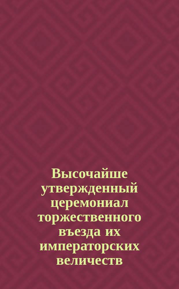 Высочайше утвержденный церемониал торжественного въезда их императорских величеств... императора Александра Александровича... и ...императрицы Марии Феодоровны в первопрестольный град Москву в мае 1883 года