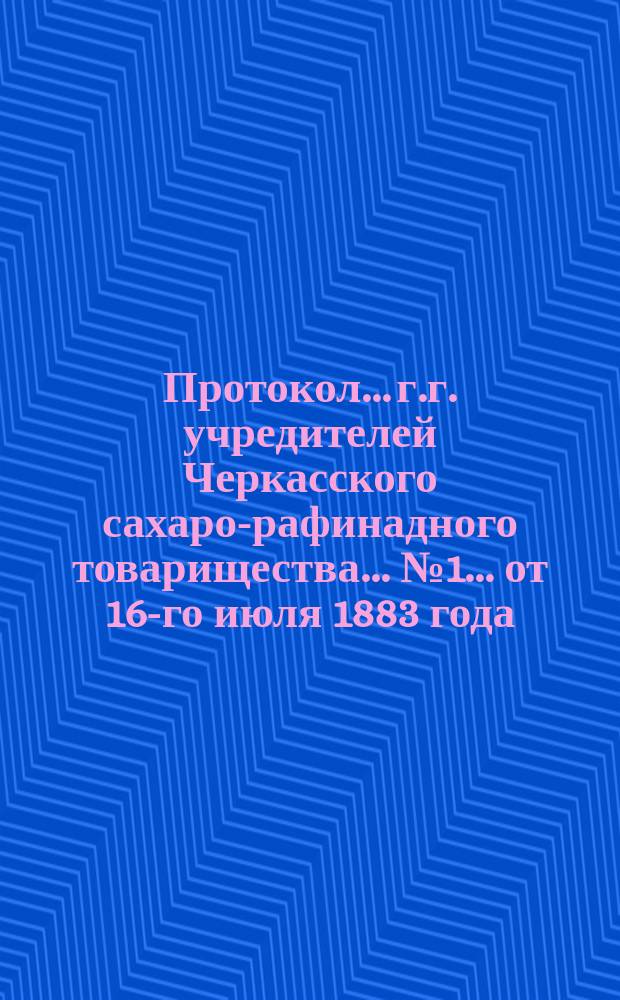 Протокол... г.г. учредителей Черкасского сахаро-рафинадного товарищества... ... № 1... от 16-го июля 1883 года, № 2... 16-го октября 1883 года