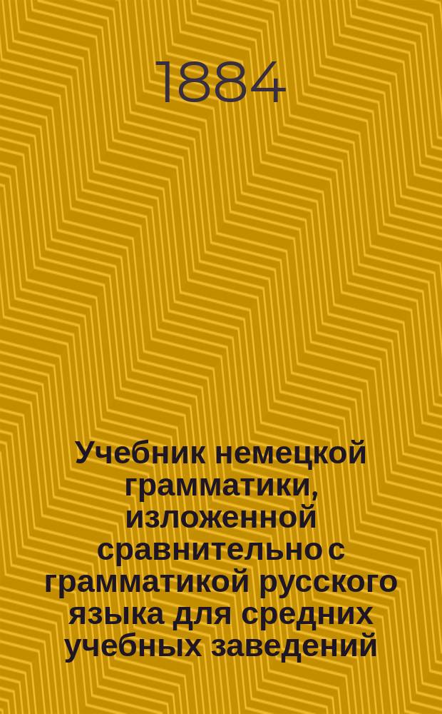 Учебник немецкой грамматики, изложенной сравнительно с грамматикой русского языка для средних учебных заведений : В 3-х концентрич. курсах