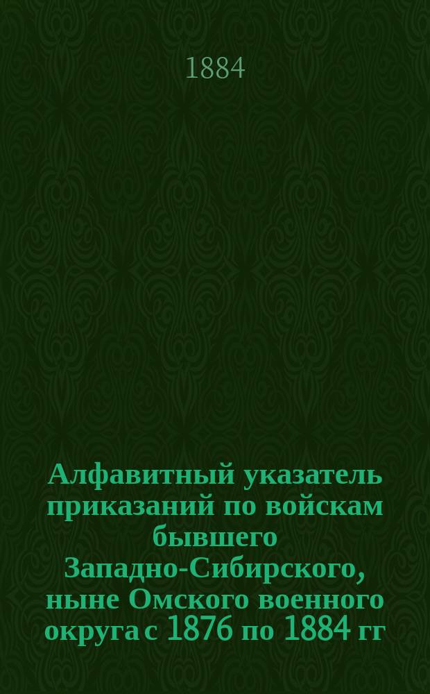Алфавитный указатель приказаний по войскам бывшего Западно-Сибирского, ныне Омского военного округа с 1876 по 1884 гг.