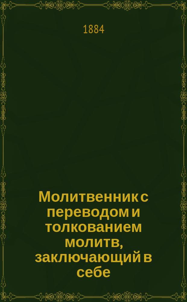 Молитвенник с переводом и толкованием молитв, заключающий в себе: молитвы утренние, дневные, вечерние и относящиеся к богослужению, совершаемому в храме : Акафисты ко пресвятой Богородице и сладчайшему господу Иисусу Христу, с прил. словаря не совсем понятных слов, встречающихся в акафистах, святцев и пасхалии на 30 лет