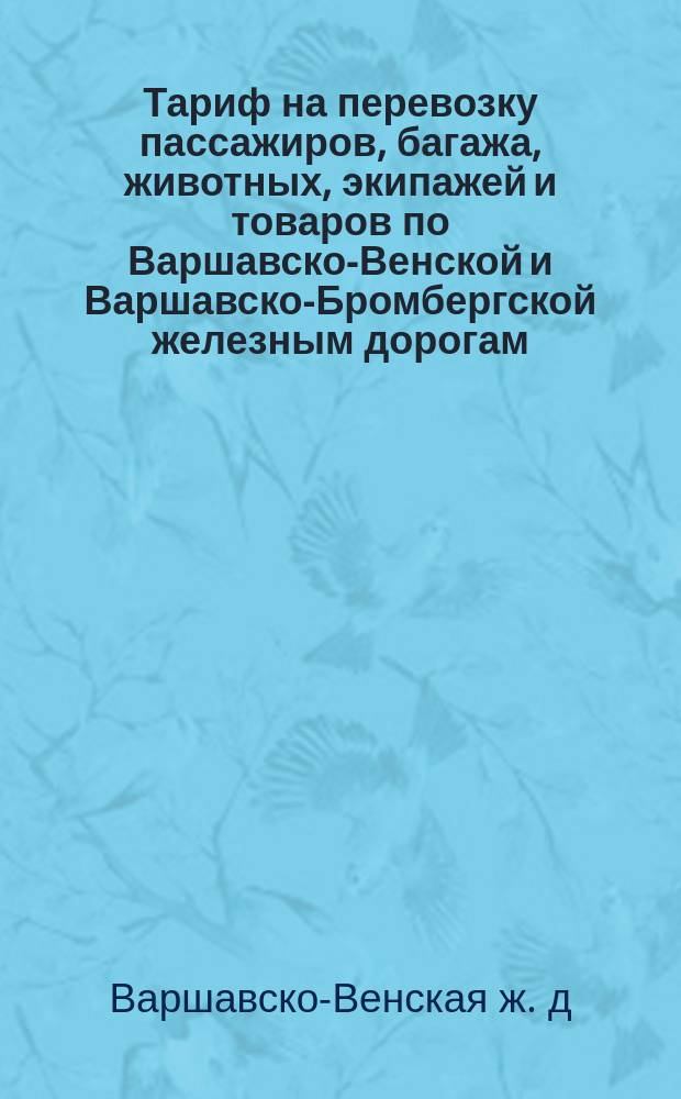 Тариф на перевозку пассажиров, багажа, животных, экипажей и товаров по Варшавско-Венской и Варшавско-Бромбергской железным дорогам : Введен в действие с 19 июня (1 июля) 1884 г