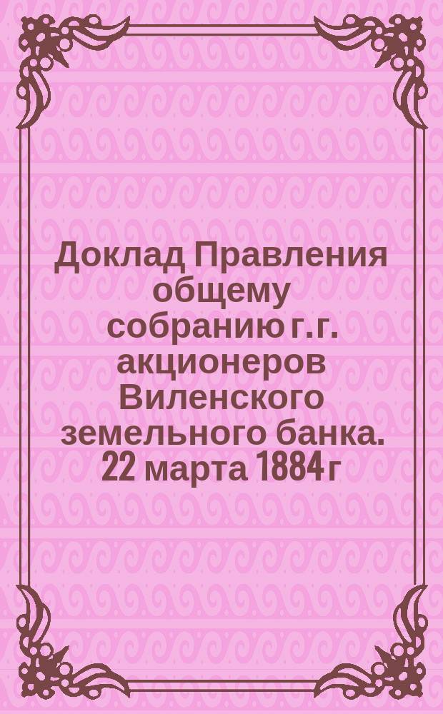 Доклад Правления общему собранию г. г. акционеров Виленского земельного банка. 22 марта 1884 г... ... о постановлениях V-го Съезда представителей земельных банков по вопросам особенной важности