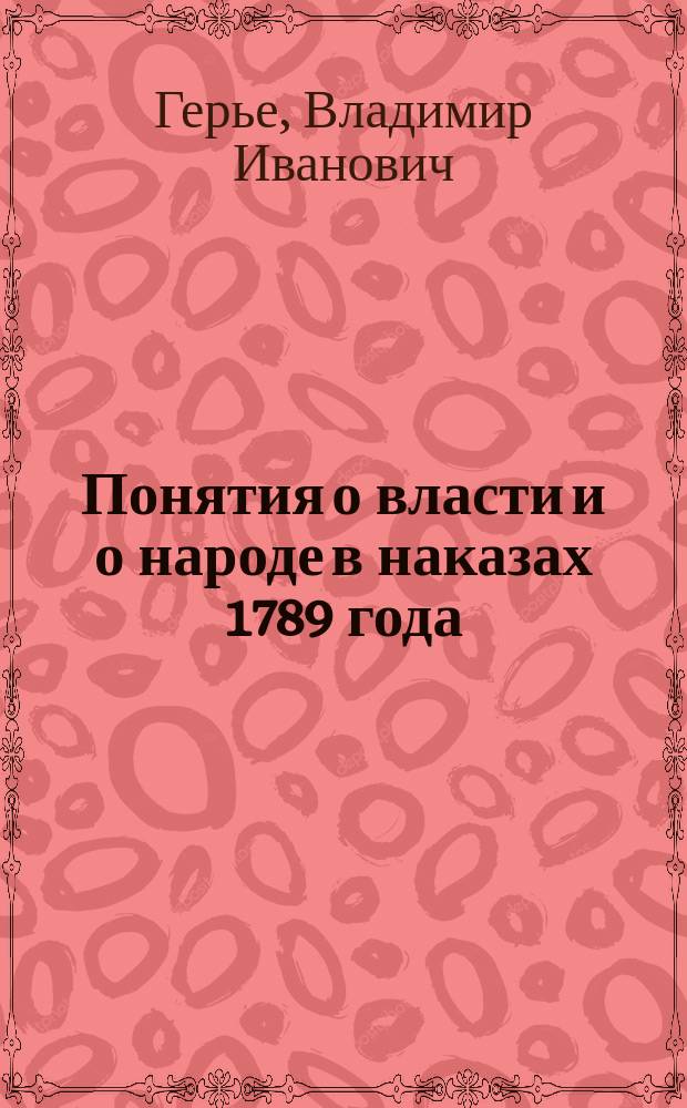 Понятия о власти и о народе в наказах 1789 года : Речь произнесенная в торжественном собрании Имп. Моск. ун-та 12-го янв. 1884 г. орд. проф. В. Герье