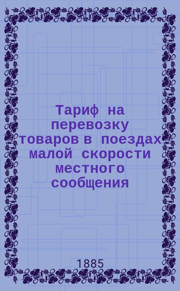 Тариф на перевозку товаров в поездах малой скорости местного сообщения : С 1-го авг. 1885 г. : С распределением грузов в алфавитном порядке и со включением дополнений за №№ 1-100