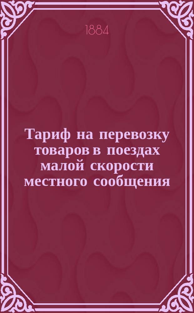 Тариф на перевозку товаров в поездах малой скорости местного сообщения : С 1-го мая 1884 г