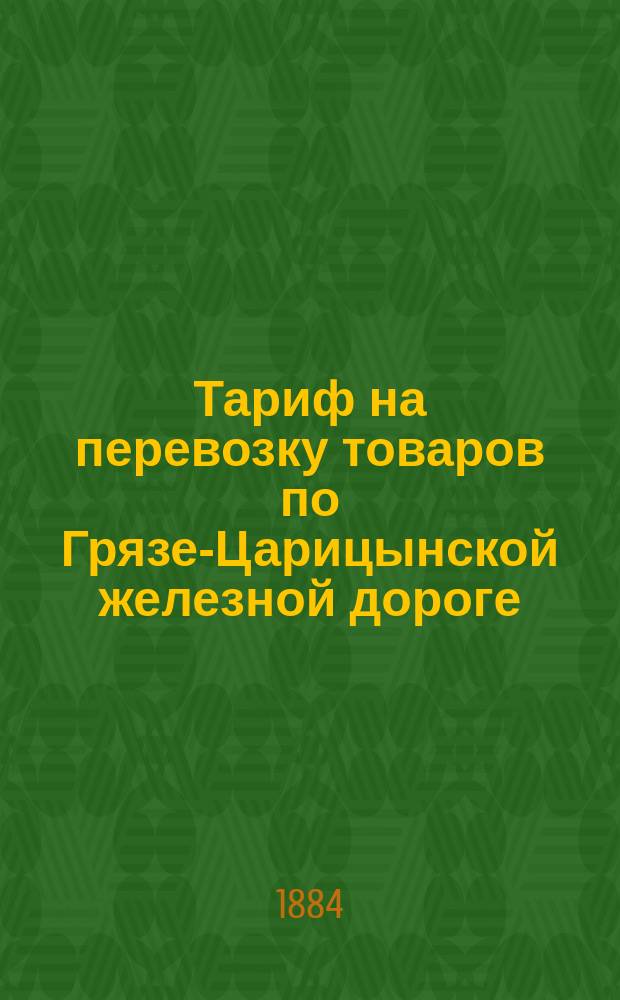Тариф на перевозку товаров по Грязе-Царицынской железной дороге : Действителен с 1 окт. 1884 г