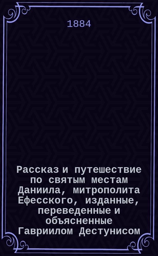 [Рассказ и путешествие по святым местам Даниила, митрополита Ефесского, изданные, переведенные и объясненные Гавриилом Дестунисом]