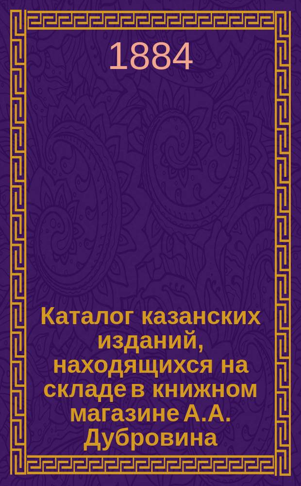 Каталог казанских изданий, находящихся на складе в книжном магазине А.А. Дубровина, комиссионера императорского Казанского университета...