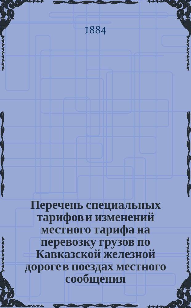 Перечень специальных тарифов и изменений местного тарифа на перевозку грузов по Кавказской железной дороге в поездах местного сообщения : С 25-го сент. 1884 г. и впредь до изм. : 1-е доп. к тарифу на перевозку грузов в поездах местного сообщения действующего с 1-го авг. 1884 г