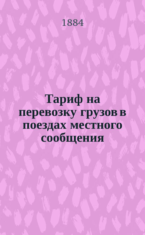 Тариф на перевозку грузов в поездах местного сообщения : С 1-го авг. 1884 г