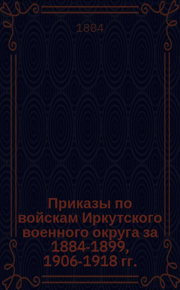 [Приказы по войскам Иркутского военного округа за 1884-1899, 1906-1918 гг.