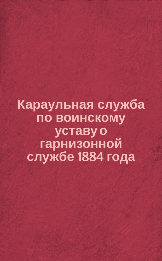 Караульная служба по воинскому уставу о гарнизонной службе 1884 года : Сведения, обязательные для каждого рядового (согласно программе, приложенной к приказу по военному ведомству 1880 года № 335)