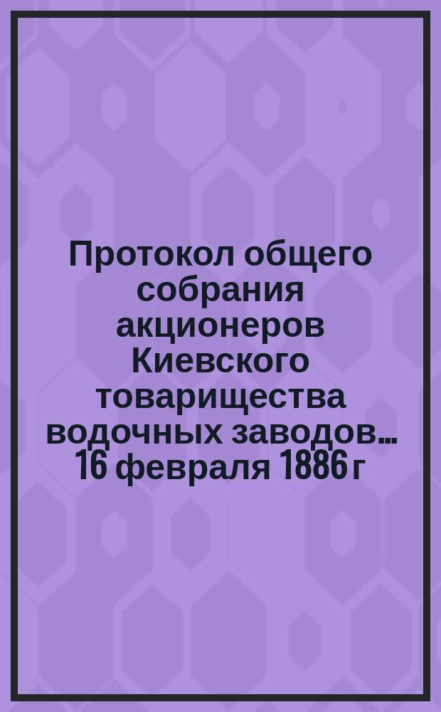 Протокол [общего собрания акционеров Киевского товарищества водочных заводов... ... [16 февраля 1886 г.]