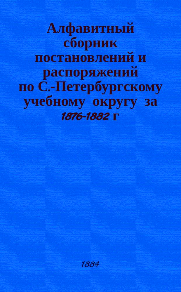 Алфавитный сборник постановлений и распоряжений по С.-Петербургскому учебному округу за 1876-1882 г.; извлеченных из изданных Округом циркуляров