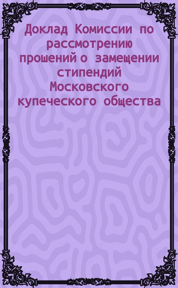 Доклад Комиссии по рассмотрению прошений о замещении стипендий Московского купеческого общества. ... августа дня 1889 года