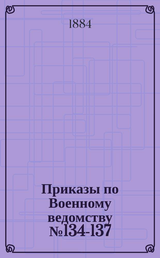 Приказы по Военному ведомству № 134-137: мая 6-го дня 1884 г.: об упразднении чина майора; Расписание должностей по чинам вследствие упразднения чина майора; Временные правила для производства капитанов армейских пехотных войск и числящихся по армейской пехоте в первый штаб-офицерский чин: с приложениями
