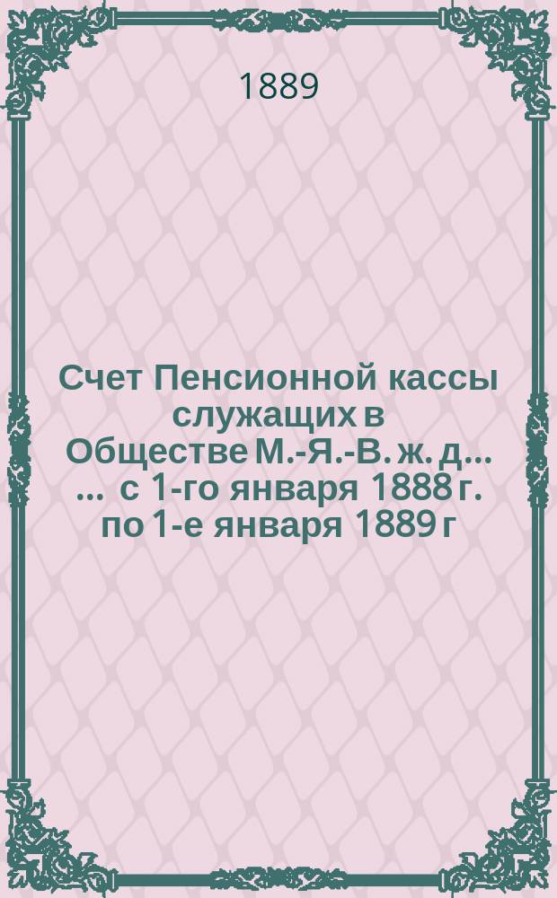 Счет Пенсионной кассы служащих в Обществе М.-Я.-В. ж. д. ... ... с 1-го января 1888 г. по 1-е января 1889 г.