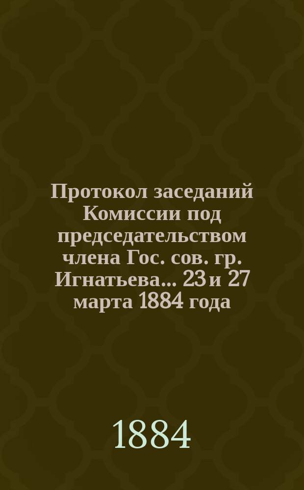 Протокол заседаний [Комиссии под председательством члена Гос. сов. гр. Игнатьева]... ... 23 и 27 марта 1884 года