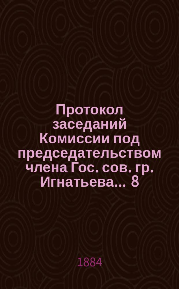 Протокол заседаний [Комиссии под председательством члена Гос. сов. гр. Игнатьева]... ... 8, 18 и 25 мая 1884 года