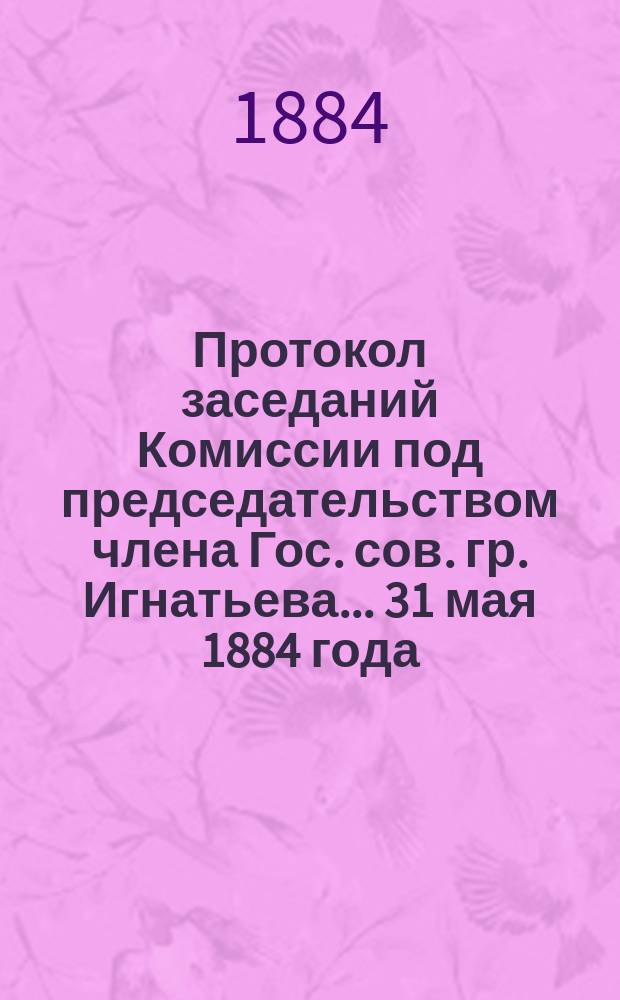 Протокол заседаний [Комиссии под председательством члена Гос. сов. гр. Игнатьева]... ... 31 мая 1884 года