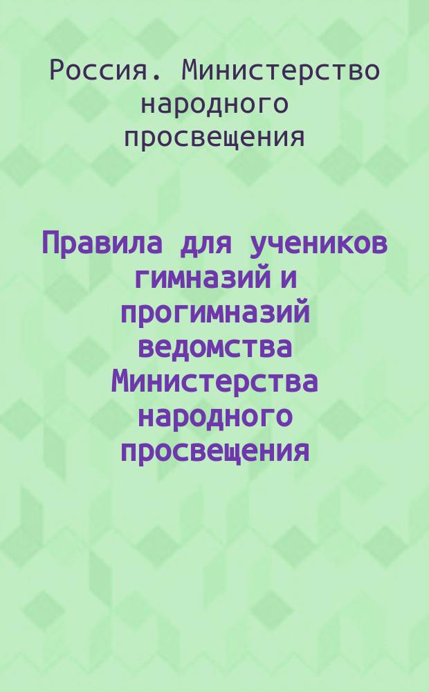 Правила для учеников гимназий и прогимназий ведомства Министерства народного просвещения : (Утв. ... 4-го мая 1874 г.)
