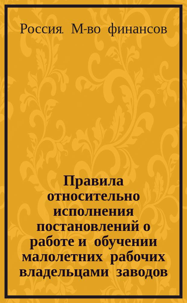 Правила относительно исполнения постановлений о работе и обучении малолетних рабочих владельцами заводов, фабрик и мануфактур, а так же лицами, управляющими или заведывающими сими заведениями : (Утв. министром финансов 19 дек. 1884 г.)