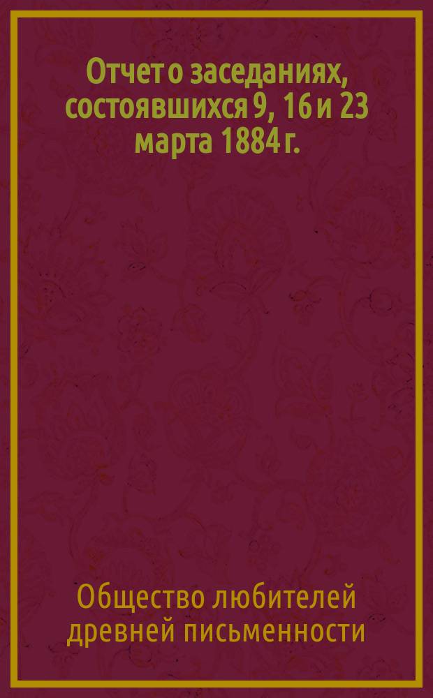[Отчет о заседаниях, состоявшихся 9, 16 и 23 марта 1884 г.