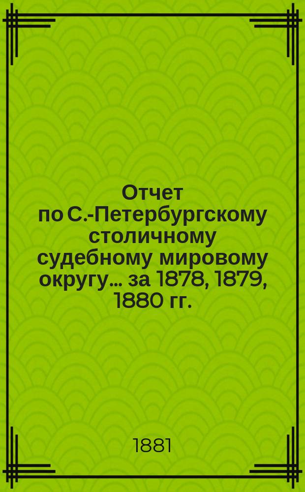 Отчет по С.-Петербургскому столичному судебному мировому округу... за 1878, 1879, 1880 гг.