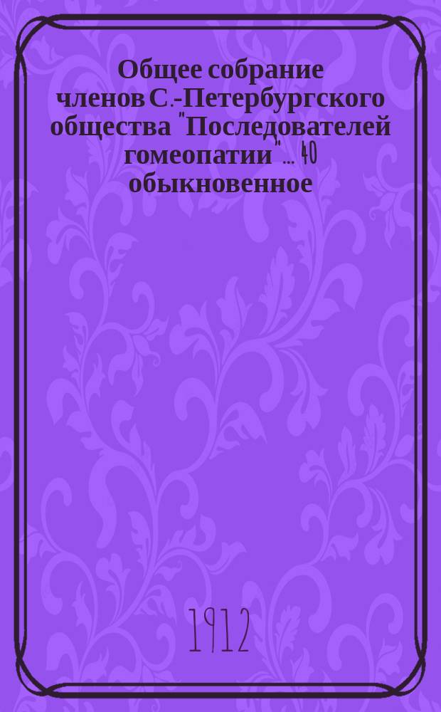 ...Общее собрание членов С.-Петербургского общества "Последователей гомеопатии"... 40 обыкновенное... : 40 обыкновенное... 15-го марта 1913 года