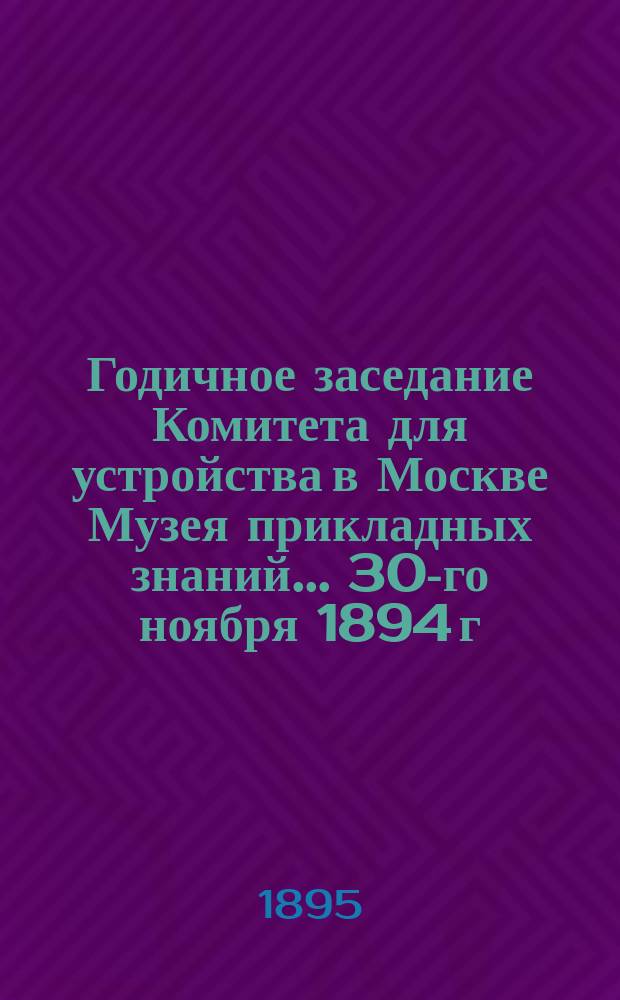 Годичное заседание Комитета для устройства в Москве Музея прикладных знаний... ... 30-го ноября 1894 г.