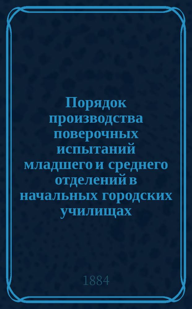 Порядок производства поверочных испытаний младшего и среднего отделений в начальных городских училищах, состоящих в ведении С.-Петербургской городской думы. 1884-1885 учеб. г.