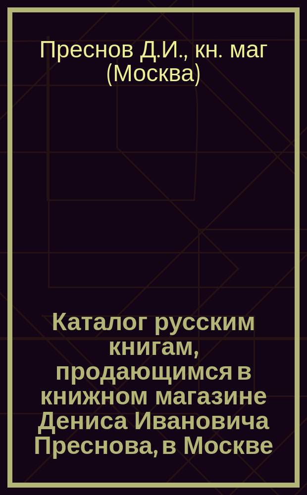 Каталог русским книгам, продающимся в книжном магазине Дениса Ивановича Преснова, в Москве...