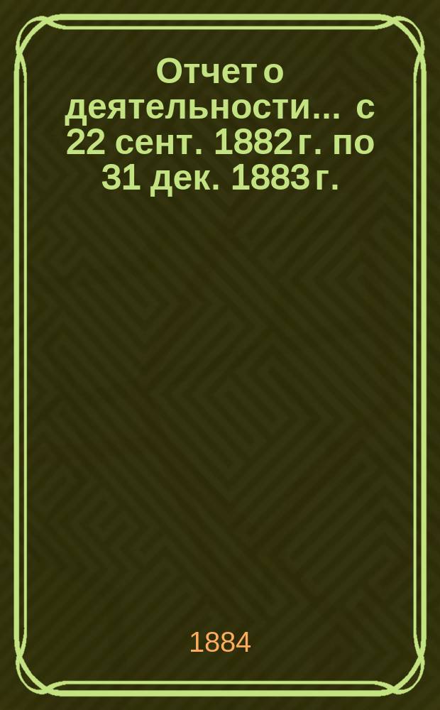 Отчет о деятельности... ... с 22 сент. 1882 г. по 31 дек. 1883 г.