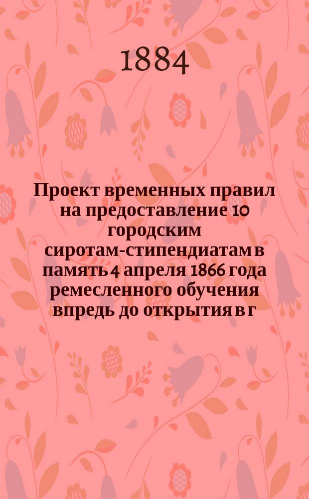 Проект временных правил на предоставление 10 городским сиротам-стипендиатам в память 4 апреля 1866 года ремесленного обучения впредь до открытия в г. Пскове ремесленной школы, с целью научно-учебного ремесленного образования