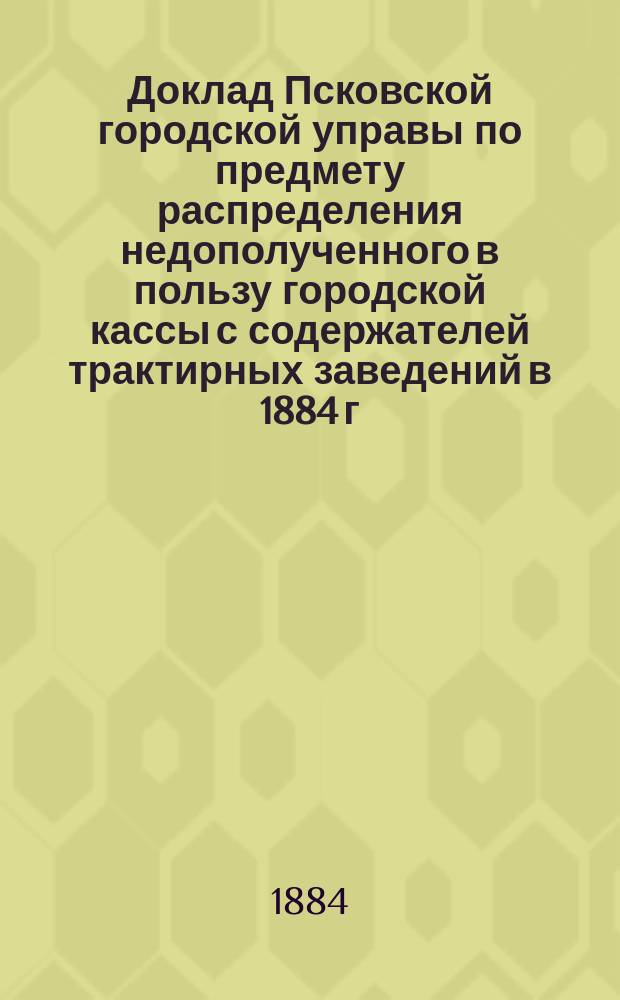 Доклад Псковской городской управы по предмету распределения недополученного в пользу городской кассы с содержателей трактирных заведений в 1884 г. акциза в размере 1150 рублей