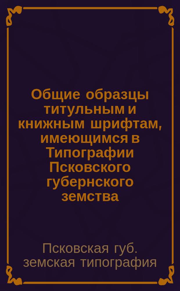 Общие образцы титульным и книжным шрифтам, имеющимся в Типографии Псковского губернского земства, открытой 2-го сентября 1882 года