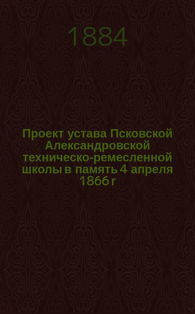 Проект устава Псковской Александровской техническо-ремесленной школы в память 4 апреля 1866 г., составленный образованною Городскою Думою Комиссиею по переустройству существовавшей школы, оказавшейся не достигшею своего назначения