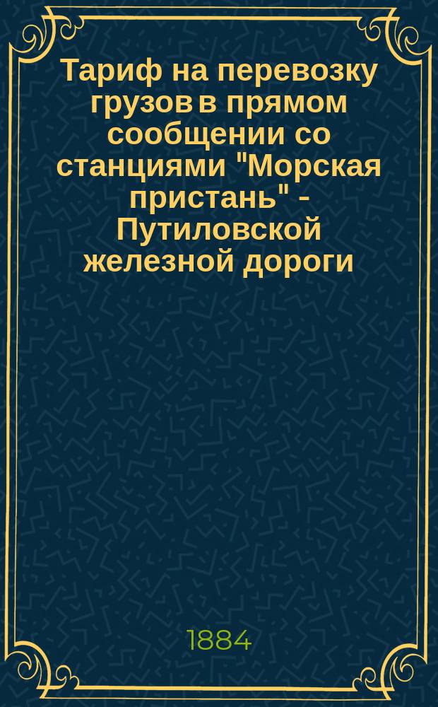 Тариф на перевозку грузов в прямом сообщении со станциями "Морская пристань" - Путиловской железной дороги, на станцию Москва - Николаевской железной дороги : Действителен на время навигации 1884 г