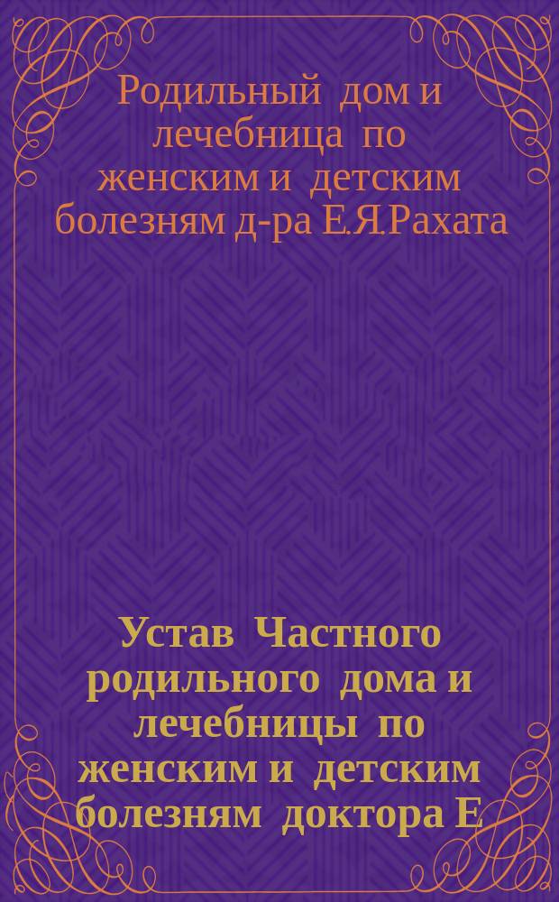 Устав Частного родильного дома и лечебницы по женским и детским болезням доктора Е.Я. Рахата в г. Одессе : Утв. 19 апр. 1884 г
