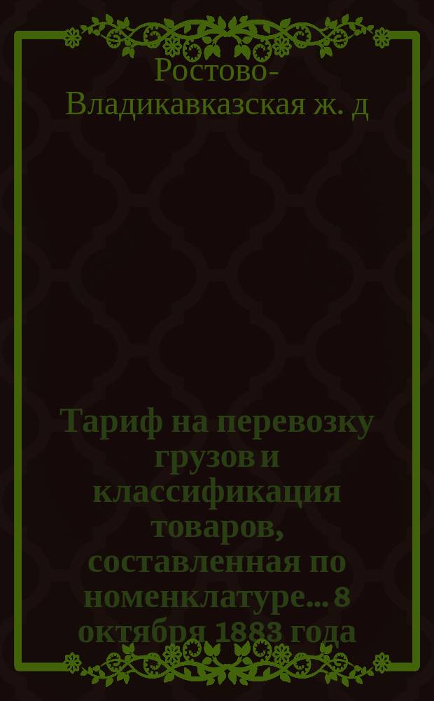 Тариф на перевозку грузов и классификация товаров, составленная по номенклатуре... 8 октября 1883 года : Введен в действие с 1-го мая 1884 г