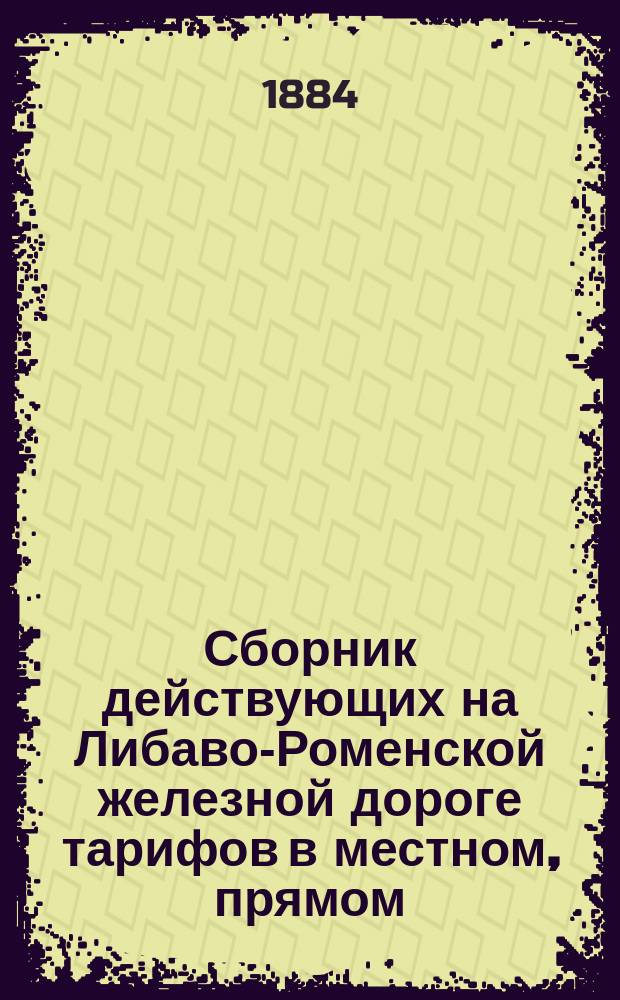 Сборник действующих на Либаво-Роменской железной дороге тарифов в местном, прямом, заграничном и заморском сообщениях. ... Действителен с 1-го мая 1884 года