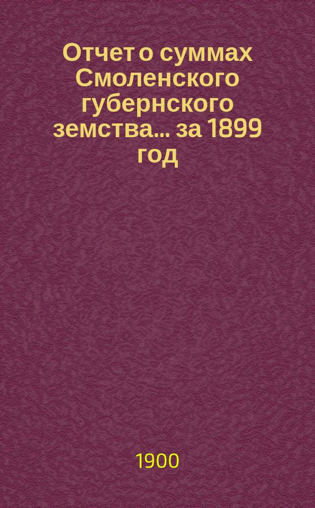 Отчет о суммах Смоленского губернского земства. ... за 1899 год