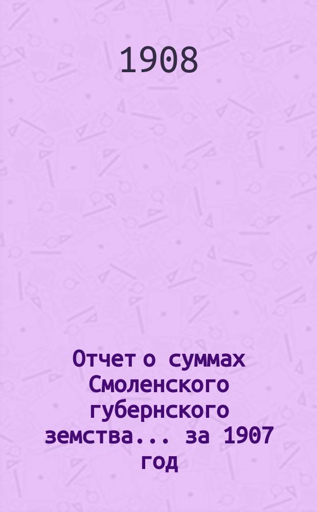 Отчет о суммах Смоленского губернского земства. ... за 1907 год